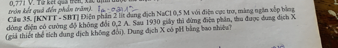 0,771 V. Từ kết qua trên, xắc địh được 
tròn kết quả đến phần trăm). 
Câu 35. [KNTT - SBT] Điện phân 2 lít dung dịch NaCl 0,5 M với điện cực trơ, màng ngăn xốp bằng 
đòng điện có cường độ không đổi 0,2 A. Sau 1930 giây thì dừng điện phân, thu được dung dịch X
(giả thiết thể tích dung dịch không đổi). Dung dịch X có pH bằng bao nhiêu?