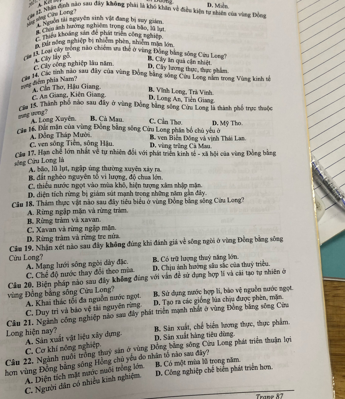 2021
A. Kết lộ
D. Miền.
Câu 12. Nhận định nào sau đây không phải là khó khăn về điều kiện tự nhiên của vùng Đồng
sông sông Cửu Long?
A. Nguồn tài nguyên sinh vật đang bị suy giảm.
B. Chịu ảnh hưởng nghiêm trọng của bão, lũ lụt.
C. Thiếu khoáng sản để phát triển công nghiệp.
D. Đất nông nghiệp bị nhiễm phèn, nhiễm mặn lớn,
Câu 13. Loại cây trồng nào chiếm ưu thế ở vùng Đồng bằng sông Cửu Long?
A. Cây lấy gỗ.
B. Cây ăn quả cận nhiệt.
C. Cây công nghiệp lâu năm.
D. Cây lương thực, thực phẩm.
Câu 14. Các tỉnh nào sau đây của vùng Đồng bằng sông Cửu Long nằm trong Vùng kinh tế
trong điểm phía Nam?
A. Cần Thơ, Hậu Giang.
B. Vĩnh Long, Trà Vinh.
C. An Giang, Kiên Giang.
D. Long An, Tiền Giang.
Câu 15. Thành phố nào sau đây ở vùng Đồng bằng sông Cửu Long là thành phố trực thuộc
trung uong?
A. Long Xuyên. B. Cà Mau. C. Cần Thơ. D. Mỹ Tho.
Câu 16. Đất mặn của vùng Đồng bằng sông Cửu Long phân bố chủ yếu ở
A. Đồng Tháp Mười. B. ven Biển Đông và vịnh Thái Lan.
C. ven sông Tiền, sông Hậu. D. vùng trũng Cà Mau.
Câu 17. Hạn chế lớn nhất về tự nhiên đối với phát triển kinh tế - xã hội của vùng Đồng bằng
sông Cửu Long là
A. bão, lũ lụt, ngập úng thường xuyên xảy ra.
B. đất nghèo nguyên tố vi lượng, độ chua lớn.
C. thiếu nước ngọt vào mùa khô, hiện tượng xâm nhập mặn.
D. diện tích rừng bị giảm sút mạnh trong những năm gần đây.
Câu 18. Thảm thực vật nào sau đây tiêu biểu ở vùng Đồng bằng sông Cửu Long?
A. Rừng ngập mặn và rừng tràm.
B. Rừng tràm và xavan.
C. Xavan và rừng ngập mặn.
D. Rừng tràm và rừng tre nứa.
Câu 19. Nhận xét nào sau đây không đúng khi đánh giá về sông ngòi ở vùng Đồng bằng sông
Cửu Long?
A. Mạng lưới sông ngòi dày đặc. B. Có trữ lượng thuỷ năng lớn.
C. Chế độ nước thay đổi theo mùa. D. Chịu ảnh hưởng sâu sắc của thuỷ triều.
Câu 20. Biện pháp nào sau đây không đúng với vấn đề sử dụng hợp lí và cải tạo tự nhiên ở
vùng Đồng bằng sông Cửu Lọng?
A. Khai thác tối đa nguồn nước ngọt. B. Sử dụng nước hợp lí, bảo vệ nguồn nước ngọt.
C. Duy trì và bảo vệ tài nguyên rừng. D. Tạo ra các giống lúa chịu được phèn, mặn.
Câu 21. Ngành công nghiệp nào sau đây phát triển mạnh nhất ở vùng Đồng bằng sông Cửu
Long hiện nay? B. Sản xuất, chế biến lương thực, thực phẩm.
A. Sản xuất vật liệu xây dựng.
D. Sản xuất hàng tiêu dùng.
C. Cơ khí nông nghiệp.
Câu 22. Ngành nuôi trồng thuỷ sản ở vùng Đồng bằng sông Cửu Long phát triền thuận lợi
hơn vùng Đồng bằng sông Hồng chủ yếu do nhân tố nào sau đây?
A. Diện tích mặt nước nuôi trồng lớn. B. Có một mùa lũ trong năm.
C. Người dân có nhiều kinh nghiệm. D. Công nghiệp chế biến phát triển hơn.
Trang 87