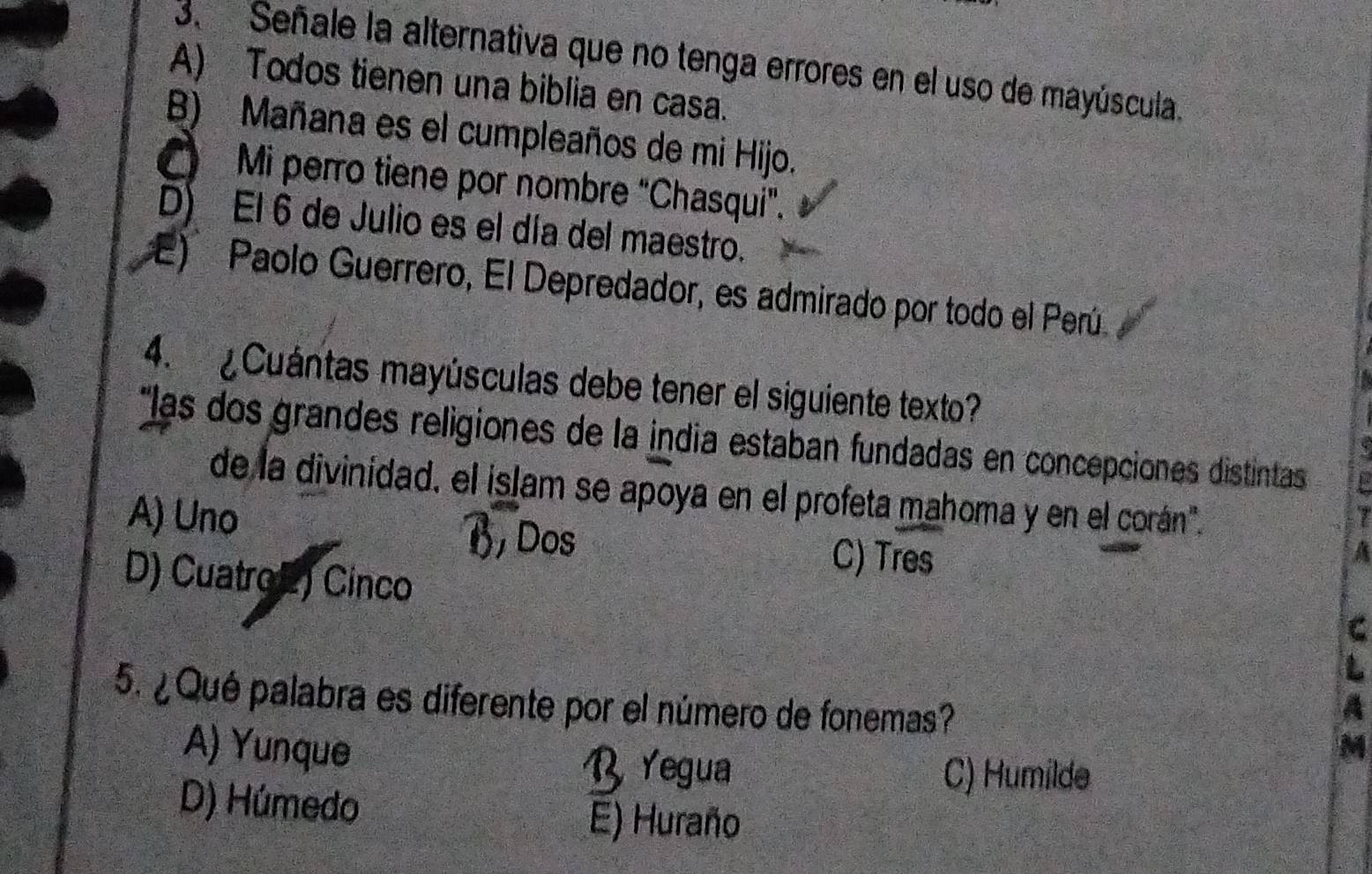 Señale la alternativa que no tenga errores en el uso de mayúscula.
A) Todos tienen una biblia en casa.
B) Mañana es el cumpleaños de mi Hijo.
Mi perro tiene por nombre "Chasqui".
D) El 6 de Julio es el día del maestro.
E) Paolo Guerrero, El Depredador, es admirado por todo el Perú
4. ¿Cuántas mayúsculas debe tener el siguiente texto?
*las dos grandes religiones de la india estaban fundadas en concepciones distintas
de la divinidad. el islam se apoya en el profeta mahoma y en el corán".
A) Uno
7
a
D) Cuatro E) Cinco
C) Tres
C
5. ¿Qué palabra es diferente por el número de fonemas?
A
A) Yunque B Yegua
M
C) Humilde
D) Húmedo
E) Huraño