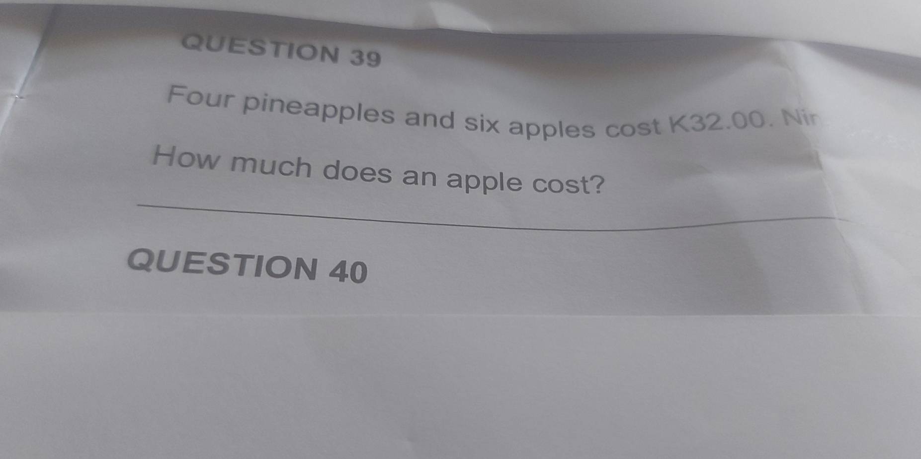 Four pineapples and six apples cost K32.00. Nir 
How much does an apple cost? 
QUESTION 40