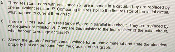 Three resistors, each with resistance R_1 , are in series in a circuit. They are replaced by 
one equivalent resistor, R. Comparing this resistor to the first resistor of the initial circuit, 
what happen to current through R? 
6. Three resistors, each with resistance R_1 , are in parallel in a circuit. They are replaced by 
one equivalent resistor, R. Compare this resistor to the first resistor of the initial circuit, 
what happen to voltage across R? 
7. Sketch the graph of current versus voltage for an ohmic material and state the electrical 
property that can be found from the gradient of this graph.