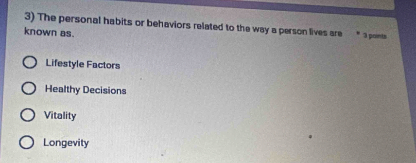The personal habits or behaviors related to the way a person lives are 3 points
known as.
Lifestyle Factors
Healthy Decisions
Vitality
Longevity