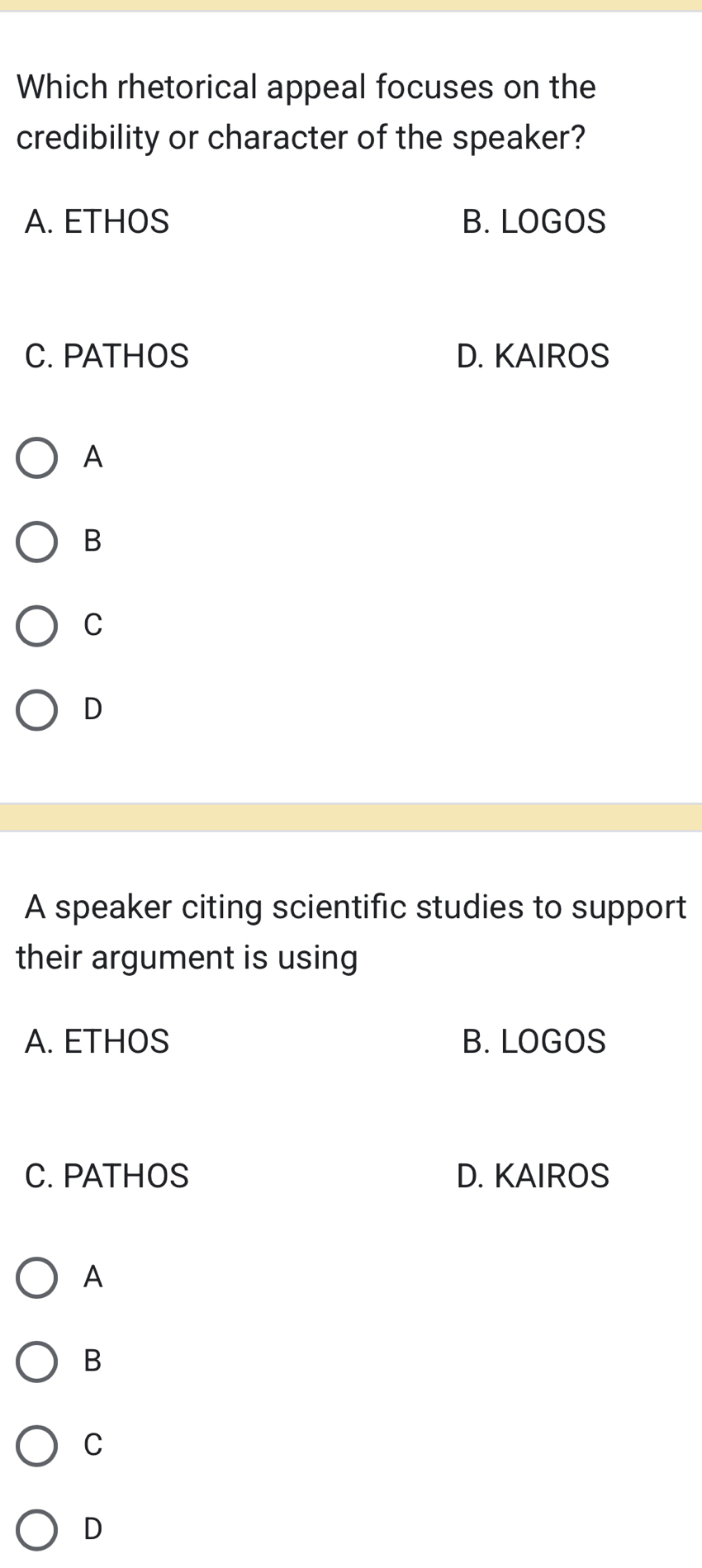 Which rhetorical appeal focuses on the
credibility or character of the speaker?
A. ETHOS B. LOGOS
C. PATHOS D. KAIROS
A
B
C
D
A speaker citing scientific studies to support
their argument is using
A. ETHOS B. LOGOS
C. PATHOS D. KAIROS
A
B
C
D