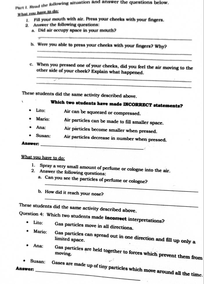 Read the following situation and answer the questions below.
What you have to do;
1. Fill your mouth with air. Press your cheeks with your fingers.
2. Answer the following questions:
a. Did air occupy space in your mouth?
_
_
b. Were you able to press your cheeks with your fingers? Why?
_
c. When you pressed one of your cheeks, did you feel the air moving to the
_
other side of your cheek? Explain what happened.
_
These students did the same activity described above.
Which two students have made INCORRECT statements?
Lito: Air can be squeezed or compressed.
Mario: Air particles can be made to fill smaller space.
Ana: Air particles become smaller when pressed.
Susan: Air particles decrease in number when pressed.
Answer:
_
What you have to do:
1. Spray a very small amount of perfume or cologne into the air.
2. Answer the following questions:
_
a. Can you see the particles of perfume or cologne?
_
b. How did it reach your nose?
These students did the same activity described above.
Question 4: Which two students made incorrect interpretations?
Lito: Gas particles move in all directions.
Mario: Gas particles can spread out in one direction and fill up only a
limited space.
Ana: Gas particles are held together to forces which prevent them from
moving.
Answer: Susan: Gases are made up of tiny particles which move around all the time.