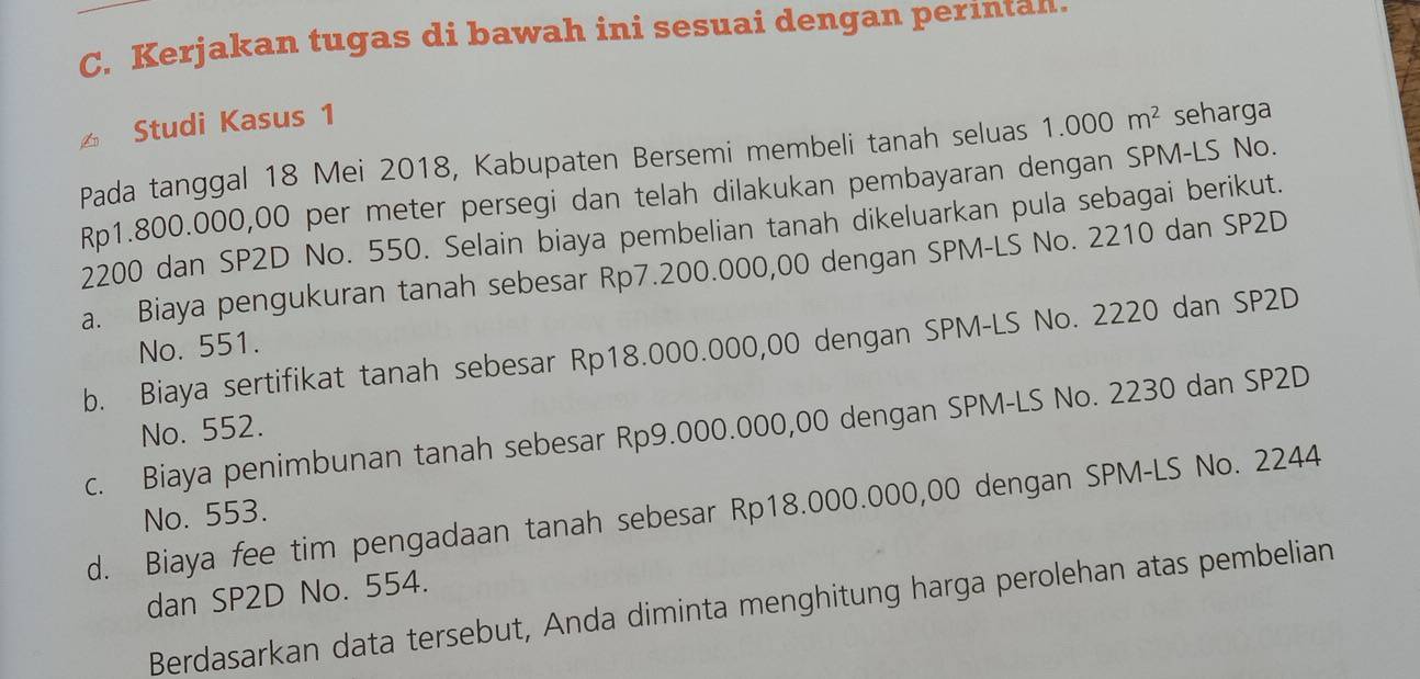 Kerjakan tugas di bawah ini sesuai dengan perintan.
Studi Kasus 1
Pada tanggal 18 Mei 2018, Kabupaten Bersemi membeli tanah seluas 1.000m^2 seharga
Rp1.800.000,00 per meter persegi dan telah dilakukan pembayaran dengan SPM-LS No.
2200 dan SP2D No. 550. Selain biaya pembelian tanah dikeluarkan pula sebagai berikut.
a. Biaya pengukuran tanah sebesar Rp7.200.000,00 dengan SPM-LS No. 2210 dan SP2D
No. 551.
b. Biaya sertifikat tanah sebesar Rp18.000.000,00 dengan SPM-LS No. 2220 dan SP2D
No. 552.
c. Biaya penimbunan tanah sebesar Rp9.000.000,00 dengan SPM-LS No. 2230 dan SP2D
d. Biaya fee tim pengadaan tanah sebesar Rp18.000.000,00 dengan SPM-LS No. 2244
No. 553.
dan SP2D No. 554.
Berdasarkan data tersebut, Anda diminta menghitung harga perolehan atas pembelian