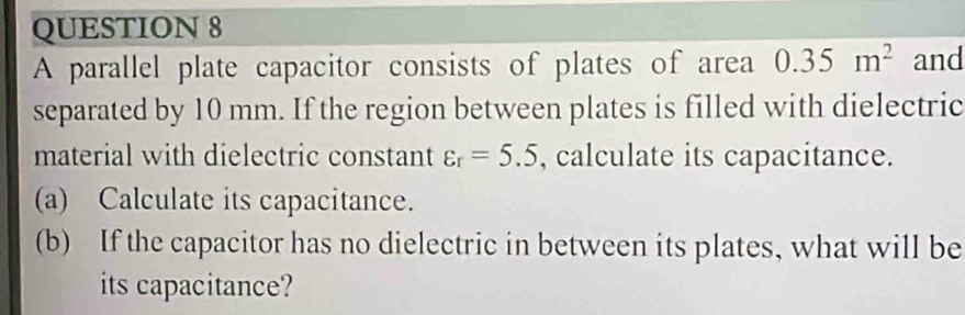 A parallel plate capacitor consists of plates of area 0.35m^2 and 
separated by 10 mm. If the region between plates is filled with dielectric 
material with dielectric constant varepsilon _r=5.5 , calculate its capacitance. 
(a) Calculate its capacitance. 
(b) If the capacitor has no dielectric in between its plates, what will be 
its capacitance?