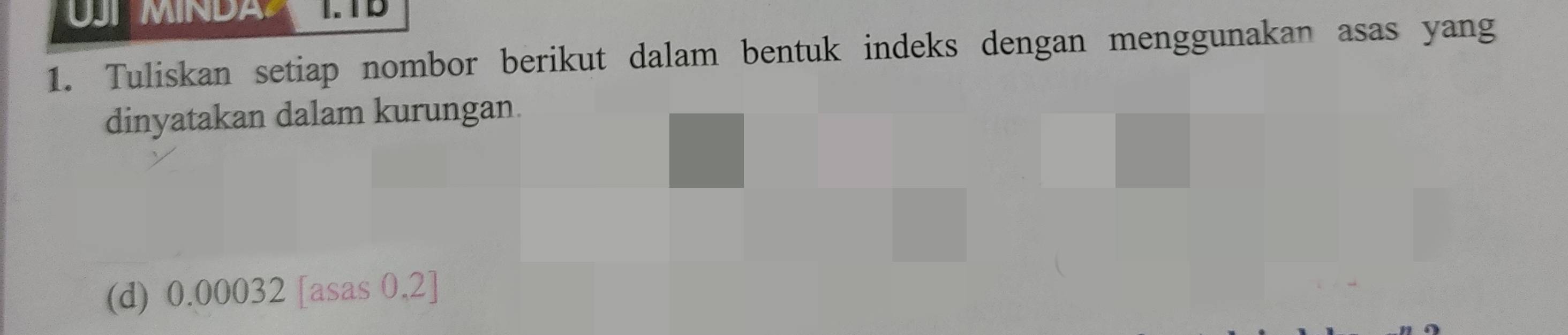 MIN D A I. TB 
1. Tuliskan setiap nombor berikut dalam bentuk indeks dengan menggunakan asas yang 
dinyatakan dalam kurungan. 
(d) 0.00032 [asas 0,2]