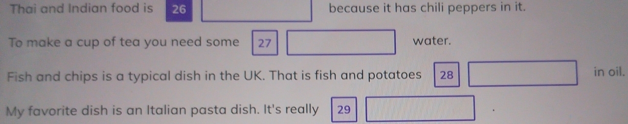 Thai and Indian food is 26 because it has chili peppers in it. 
To make a cup of tea you need some 27 water. 
Fish and chips is a typical dish in the UK. That is fish and potatoes 28 in oil. 
My favorite dish is an Italian pasta dish. It's really 29