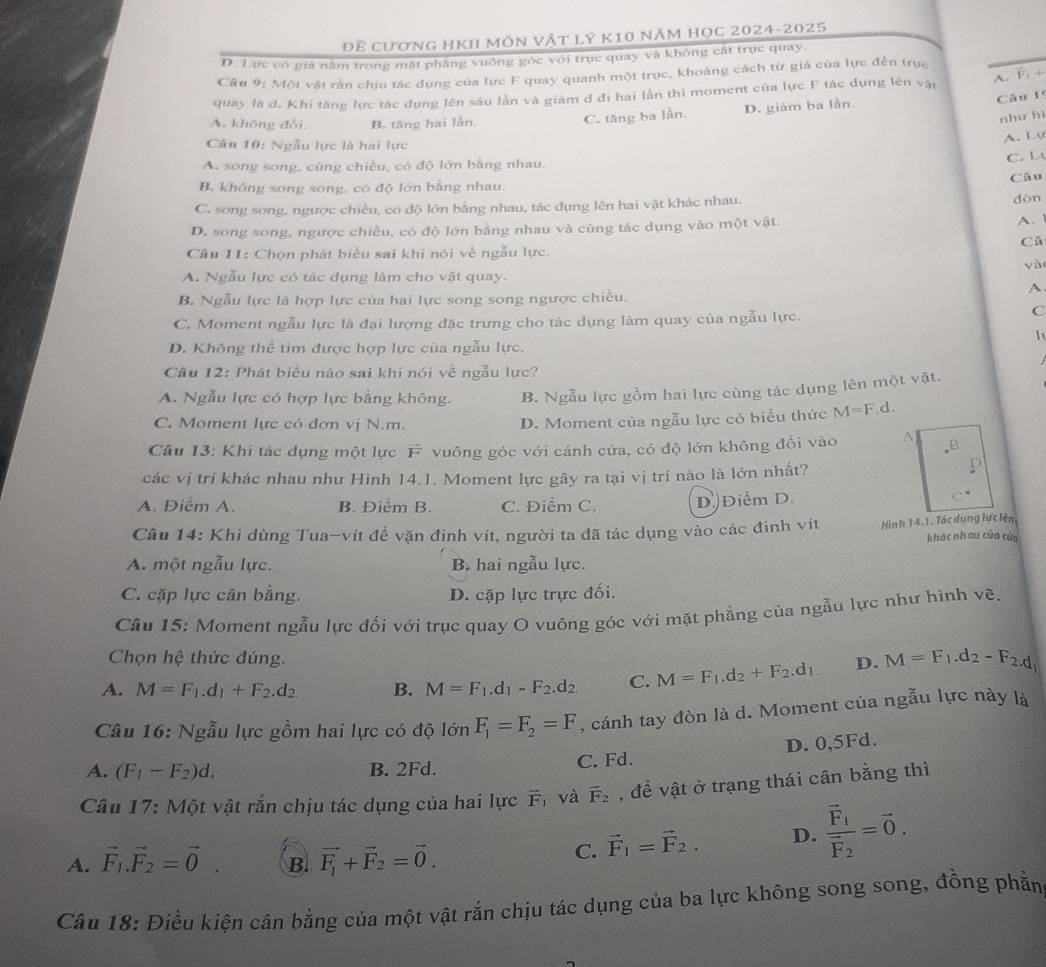 Đề cương hKI môn vật lý k10 năm HọC 2024-2025
D. Lực có giá năm trong mặt phẳng vuông góc với trục quay và không cát trục quay.
Câu 9: Một vật rấn chịu tác dụng của lực F quay quanh một trục, khoảng cách từ giả của lực đến trục
quay là d, Khi tăng lực tác dụng lên sáu lần và giám d đi hai lần thi moment của lực F tác dụng lên vật
A. F. +
A. khōng đổi, B. tăng hai lằn.
C. tăng ba lằn. D. giám ba lần.
Câu 1
như hì
Câu 10: Ngẫu lực là hai lực
A. Lo
A. song song, cùng chiều, có độ lớn bằng nhau. C. L
Câu
B. không song song, có độ lớn bằng nhau.
C. song song, ngược chiều, có độ lớn bằng nhau, tác dụng lên hai vật khác nhau.
dòn
D. song song, ngược chiều, có độ lớn bằng nhau và cùng tác dụng vào một vật.
A. 
Câ
Câu 11: Chọn phát biểu sai khi nói về ngẫu lực.
yà
A. Ngẫu lực có tác dụng làm cho vật quay.
A.
B. Ngẫu lực là hợp lực của hai lực song song ngược chiều.
C. Moment ngẫu lực là đại lượng đặc trưng cho tác dụng làm quay của ngẫu lực.
C
D. Không thể tim được hợp lực của ngẫu lực.
Câu 12: Phát biểu nào sai khi nói về ngẫu lực?
A. Ngẫu lực có hợp lực bằng không. B. Ngẫu lực gồm hai lực cùng tác dụng lên một vật.
C. Moment lực có đơn vị N.m. D. Moment của ngẫu lực có biểu thức M=F.d.
Câu 13: Khi tác dụng một lực F vuông góc với cánh cửa, có độ lớn không đổi vào A.B
các vị trí khác nhau như Hình 14.1. Moment lực gây ra tại vị trí nào là lớn nhất?
A. Điễm A. B. Điểm B. C. Điểm C. D)Điểm D.
C°
Câu 14: Khi dùng Tua-vít đề vặn đinh vít, người ta đã tác dụng vào các đinh vit Hình 14.1. Tác dung lực lên khác nhau của cùa
A. một ngẫu lực. B. hai ngẫu lực.
C. cặp lực cân bằng. D. cặp lực trực đối.
Câu 15: Moment ngẫu lực đối với trục quay O vuông góc với mặt phẳng của ngẫu lực như hình vẽ.
Chọn hệ thức đúng.
A. M=F_1.d_1+F_2.d_2 B. M=F_1.d_1-F_2.d_2 C. M=F_1.d_2+F_2.d_1. D. M=F_1.d_2-F_2.d_1
Câu 16: Ngẫu lực gồm hai lực có độ lớn F_1=F_2=F , cánh tay đòn là d. Moment của ngẫu lực này là
A. (F_1-F_2)d. B. 2Fd. C. Fd. D. 0,5Fd.
Câu 17: Một vật rắn chịu tác dụng của hai lực vector F_1 và vector F_2 , để vật ở trạng thái cân bằng thì
A. vector F_1.vector F_2=vector 0 B. vector F_1+vector F_2=vector 0.
C. vector F_1=vector F_2. D. frac vector F_1vector F_2=vector 0.
Câu 18: Điều kiện cân bằng của một vật rắn chịu tác dụng của ba lực không song song, đồng phẳn