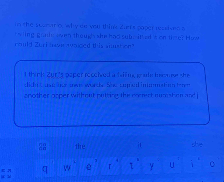 In the scenario, why do you think Zuri's paper received a
failing grade even though she had submitted it on time? How
could Zuri have avoided this situation?
I think Zuri's paper received a failing grade because she
didn't use her own words. She copied information from
another paper without putting the correct quotation and|
the it she
1 2 3 4 5 6 7 B 9
q W e 「 t y u i o