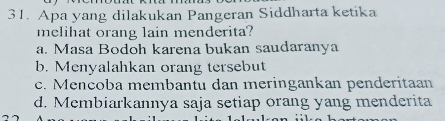 Apa yang dilakukan Pangeran Siddharta ketika
melihat orang lain menderita?
a. Masa Bodoh karena bukan saudaranya
b. Menyalahkan orang tersebut
c. Mencoba membantu dan meringankan penderitaan
d. Membiarkannya saja setiap orang yang menderita