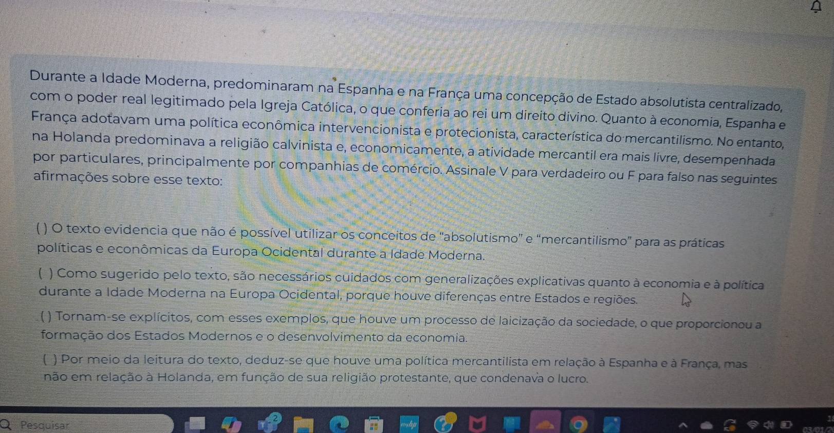 Durante a Idade Moderna, predominaram na Espanha e na França uma concepção de Estado absolutista centralizado, 
com o poder real legitimado pela Igreja Católica, o que conferia ao rei um direito divino. Quanto à economia, Espanha e 
França adotavam uma política econômica intervencionista e protecionista, característica do mercantilismo. No entanto, 
na Holanda predominava a religião calvinista e, economicamente, a atividade mercantil era mais livre, desempenhada 
por particulares, principalmente por companhias de comércio. Assinale V para verdadeiro ou F para falso nas seguintes 
afirmações sobre esse texto: 
( ) O texto evidencia que não é possível utilizar os conceitos de "absolutismo” e “mercantilismo” para as práticas 
políticas e econômicas da Europa Ocidental durante a Idade Moderna. 
( ) Como sugerido pelo texto, são necessários cuidados com generalizações explicativas quanto à economia e à política 
durante a Idade Moderna na Europa Ocidental, porque houve diferenças entre Estados e regiões. 
( ) Tornam-se explícitos, com esses exemplos, que houve um processo de laicização da sociedade, o que proporcionou a 
formação dos Estados Modernos e o desenvolvimento da economia. 
( ) Por meio da leitura do texto, deduz-se que houve uma política mercantilista em relação à Espanha e à França, mas 
não em relação à Holanda, em função de sua religião protestante, que condenava o lucro. 
Pesquisar