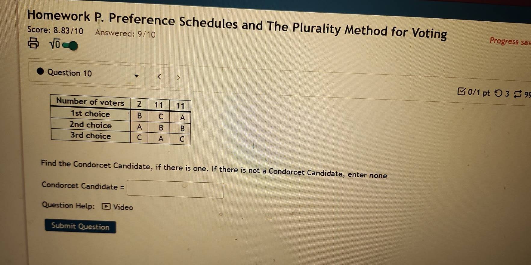 Homework P. Preference Schedules and The Plurality Method for Voting Progress sa 
Score: 8.83/10 Answered: 9/10 
sqrt(0) 
Question 10 
< > 
□ 0/1 pt つ 3ạ 99 
Find the Condorcet Candidate, if there is one. If there is not a Condorcet Candidate, enter none 
Condorcet Candidate =□
Question Help: ® Video 
Submit Question