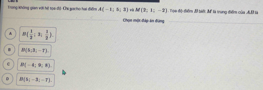 Trong không gian với hệ tọa độ Ox yzcho hai điểm A(-1;5;3) và M(2;1;-2). Tọa độ điểm B biết M là trung điểm của AB là
Chọn một đáp án đúng
A B( 1/2 ;3; 1/2 ).
B B(5;3;-7).
C B(-4;9;8).
D B(5;-3;-7).