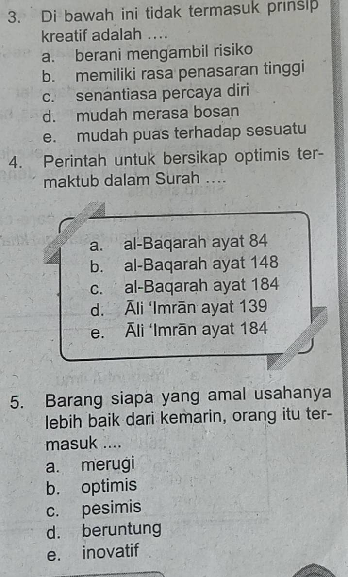 Di bawah ini tidak termasuk prinsip
kreatif adalah ....
a. berani mengambil risiko
b. memiliki rasa penasaran tinggi
c. senantiasa percaya diri
d. mudah merasa bosan
e. mudah puas terhadap sesuatu
4. Perintah untuk bersikap optimis ter-
maktub dalam Surah ....
a. al-Baqarah ayat 84
b. al-Baqarah ayat 148
c. al-Baqarah ayat 184
d. Āli ‘Imrān ayat 139
e. Āli ‘Imrān ayat 184
5. Barang siapa yang amal usahanya
lebih baik dari kemarin, orang itu ter-
masuk ....
a. merugi
b. optimis
c. pesimis
d. beruntung
e. inovatif