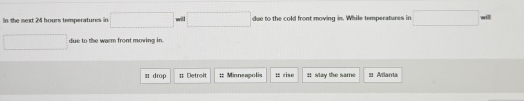 In the mext 24 hours temperatures in □  due to the cold front moving in. While temperatures in 
will 
due to the warm front moving in. 
s drop : Detroit :: Minneapolis t rise It slay the same == Atlara