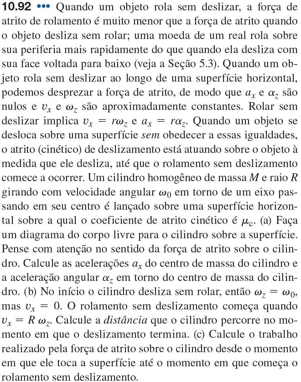 10.92 •• Quando um objeto rola sem deslizar, a força de
atrito de rolamento é muito menor que a força de atrito quando
o objeto desliza sem rolar; uma moeda de um real rola sobre
sua periferia mais rapidamente do que quando ela desliza com
sua face voltada para baixo (veja a Seção 5.3). Quando um ob-
jeto rola sem deslizar ao longo de uma superfície horizontal,
podemos desprezar a força de atrito, de modo que a_x e alpha _z são
nulos e U_x e omega _Z são aproximadamente constantes. Rolar sem
deslizar implica v_x=romega _z e a_x=ralpha _z. Quando um objeto se
desloca sobre uma superfície sem obedecer a essas igualdades,
o atrito (cinético) de deslizamento está atuando sobre o objeto à
medida que ele desliza, até que o rolamento sem deslizamento
comece a ocorrer. Um cilindro homogêneo de massa M e raio R
girando com velocidade angular ω) em torno de um eixo pas-
sando em seu centro é lançado sobre uma superfície horizon-
tal sobre a qual o coeficiente de atrito cinético é μ. (a) Faça
um diagrama do corpo livre para o cilindro sobre a superfície.
Pense com atenção no sentido da força de atrito sobre o cilin-
dro. Calcule as acelerações a_x do centro de massa do cilindro e
a aceleração angular alpha _z em torno do centro de massa do cilin-
dro. (b) No início o cilindro desliza sem rolar, então omega _z=omega _0,
mas v_x=0. O rolamento sem deslizamento começa quando
v_x=Romega _z. Calcule a distância que o cilindro percorre no mo-
mento em que o deslizamento termina. (c) Calcule o trabalho
realizado pela força de atrito sobre o cilindro desde o momento
em que ele toca a superfície até o momento em que começa o
rolamento sem deslizamento.