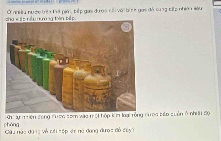 knetic model of matter pressur 
Ở nhiều nước trên thể giới, bếp gas được nổi với bình gas để cung cấp nhiên liệu 
cho việc nấu nưỡng trên bếp. 
Khỉ tự nhiên đang được bơm vào một hộp kim loại rỗng được báo quản ở nhiệt độ 
phòng 
Câu nào đúng về cái hộp khi nó đang được đổ đầy?