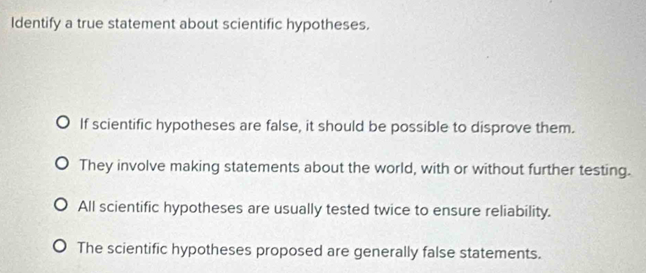 Identify a true statement about scientific hypotheses.
If scientific hypotheses are false, it should be possible to disprove them.
They involve making statements about the world, with or without further testing.
All scientific hypotheses are usually tested twice to ensure reliability.
The scientific hypotheses proposed are generally false statements.