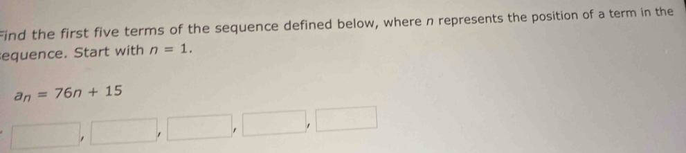 Find the first five terms of the sequence defined below, where n represents the position of a term in the 
equence. Start with n=1.
a_n=76n+15
□ ,□ ,□ ,□ ,□