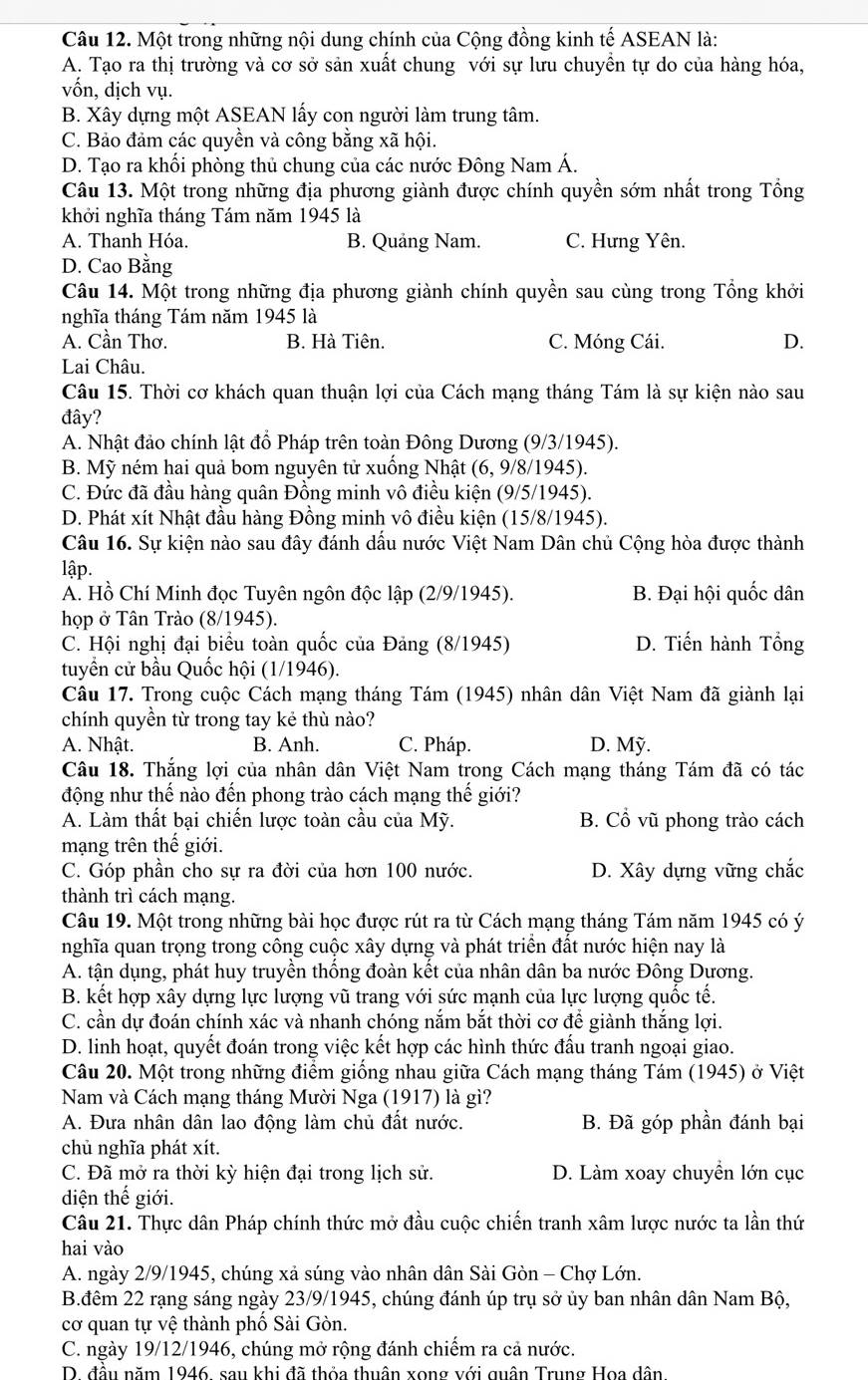 Một trong những nội dung chính của Cộng đồng kinh tế ASEAN là:
A. Tạo ra thị trường và cơ sở sản xuất chung với sự lưu chuyền tự do của hàng hóa,
vốn, dịch vụ.
B. Xây dựng một ASEAN lấy con người làm trung tâm.
C. Bảo đảm các quyền và công bằng xã hội.
D. Tạo ra khối phòng thủ chung của các nước Đông Nam Á.
Câu 13. Một trong những địa phương giành được chính quyền sớm nhất trong Tổng
khởi nghĩa tháng Tám năm 1945 là
A. Thanh Hóa. B. Quảng Nam. C. Hưng Yên.
D. Cao Bằng
Câu 14. Một trong những địa phương giành chính quyền sau cùng trong Tổng khởi
nghĩa tháng Tám năm 1945 là
A. Cần Thơ. B. Hà Tiên. C. Móng Cái. D.
Lai Châu.
Câu 15. Thời cơ khách quan thuận lợi của Cách mạng tháng Tám là sự kiện nào sau
đây?
A. Nhật đảo chính lật đổ Pháp trên toàn Đông Dương (9/3/1945).
B. Mỹ ném hai quả bom nguyên tử xuống Nhật (6, 9/8/1945).
C. Đức đã đầu hàng quân Đồng minh vô điều kiện (9/5/1945).
D. Phát xít Nhật đầu hàng Đồng minh vô điều kiện (15/8/1945).
Câu 16. Sự kiện nào sau đây đánh dấu nước Việt Nam Dân chủ Cộng hòa được thành
lập.
A. Hồ Chí Minh đọc Tuyên ngôn độc lập (2/9/1945). B. Đại hội quốc dân
họp ở Tân Trào (8/1945).
C. Hội nghị đại biểu toàn quốc của Đảng (8/1945) D. Tiến hành Tổng
tuyển cử bầu Quốc hội (1/1946).
Câu 17. Trong cuộc Cách mạng tháng Tám (1945) nhân dân Việt Nam đã giành lại
chính quyền từ trong tay kẻ thù nào?
A. Nhật. B. Anh. C. Pháp. D. Mỹ.
Câu 18. Thắng lợi của nhân dân Việt Nam trong Cách mạng tháng Tám đã có tác
động như thế nào đến phong trào cách mạng thế giới?
A. Làm thất bại chiến lược toàn cầu của Mỹ. B. Cổ vũ phong trào cách
mạng trên thế giới.
C. Góp phần cho sự ra đời của hơn 100 nước. D. Xây dựng vững chắc
thành trì cách mạng.
Câu 19. Một trong những bài học được rút ra từ Cách mạng tháng Tám năm 1945 có ý
nghĩa quan trọng trong công cuộc xây dựng và phát triển đất nước hiện nay là
A. tận dụng, phát huy truyền thống đoàn kết của nhân dân ba nước Đông Dương.
B. kết hợp xây dựng lực lượng vũ trang với sức mạnh của lực lượng quốc tế.
C. cần dự đoán chính xác và nhanh chóng nắm bắt thời cơ để giành thắng lợi.
D. linh hoạt, quyết đoán trong việc kết hợp các hình thức đấu tranh ngoại giao.
Câu 20. Một trong những điểm giống nhau giữa Cách mạng tháng Tám (1945) ở Việt
Nam và Cách mạng tháng Mười Nga (1917) là gì?
A. Đưa nhân dân lao động làm chủ đất nước. B. Đã góp phần đánh bại
chủ nghĩa phát xít.
C. Đã mở ra thời kỳ hiện đại trong lịch sử. D. Làm xoay chuyền lớn cục
diện thế giới.
Câu 21. Thực dân Pháp chính thức mở đầu cuộc chiến tranh xâm lược nước ta lần thứ
hai vào
A. ngày 2/9/1945, chúng xả súng vào nhân dân Sài Gòn - Chợ Lớn.
B.đêm 22 rạng sáng ngày 23/9/1945, chúng đánh úp trụ sở ủy ban nhân dân Nam Bộ,
cơ quan tự vệ thành phố Sài Gòn.
C. ngày 19/12/1946, chúng mở rộng đánh chiếm ra cả nước.
D. đầu năm 1946, sau khi đã thỏa thuân xong với quân Trung Hoa dân