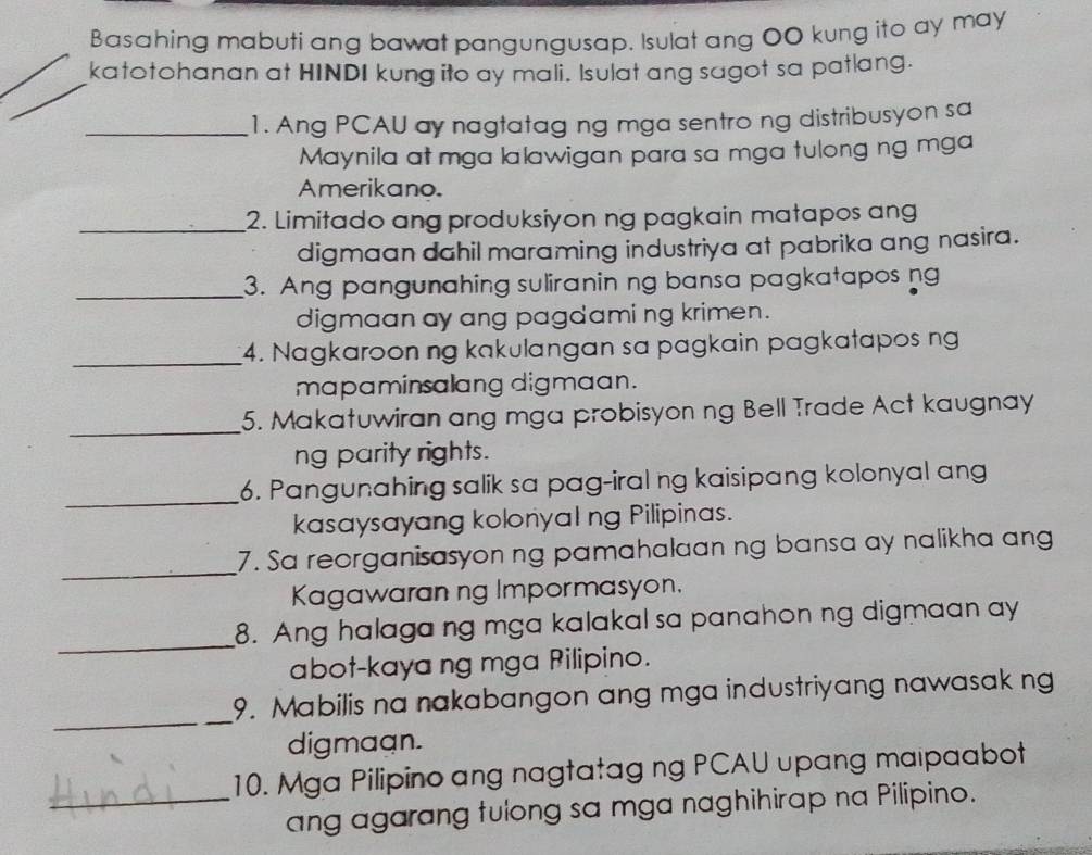 Basahing mabuti ang bawat pangungusap. Isulat ang 00 kung ito ay may 
katotohanan at HINDI kung ito ay mali. Isulat ang sagot sa patlang. 
_1. Ang PCAU ay nagtatag ng mga sentro ng distribusyon sa 
Maynila at mga lalawigan para sa mga tulong ng mga 
Amerikano. 
_2. Limitado ang produksiyon ng pagkain matapos ang 
digmaan dahil maraming industriya at pabrika ang nasira. 
_3. Ang pangunahing suliranin ng bansa pagkatapos ng 
digmaan ay ang pagdami ng krimen. 
_4. Nagkaroon ng kakulangan sa pagkain pagkatapos ng 
mapaminsalang digmaan. 
_ 
5. Makatuwiran ang mga probisyon ng Bell Trade Act kaugnay 
ng parity rights. 
_ 
6. Pangunahing salik sa pag-iral ng kaisipang kolonyal ang 
kasaysayang kolonyal ng Pilipinas. 
_ 
7. Sa reorganisasyon ng pamahalaan ng bansa ay nalikha ang 
Kagawaran ng Impormasyon. 
_ 
8. Ang halaga ng mga kalakal sa panahon ng digmaan ay 
abot-kaya ng mga Pilipino. 
_ 
9. Mabilis na nakabangon ang mga industriyang nawasak ng 
digmaan. 
10. Mga Pilipino ang nagtatag ng PCAU upang maipaabot 
_ang agarang tulong sa mga naghihirap na Pilipino.