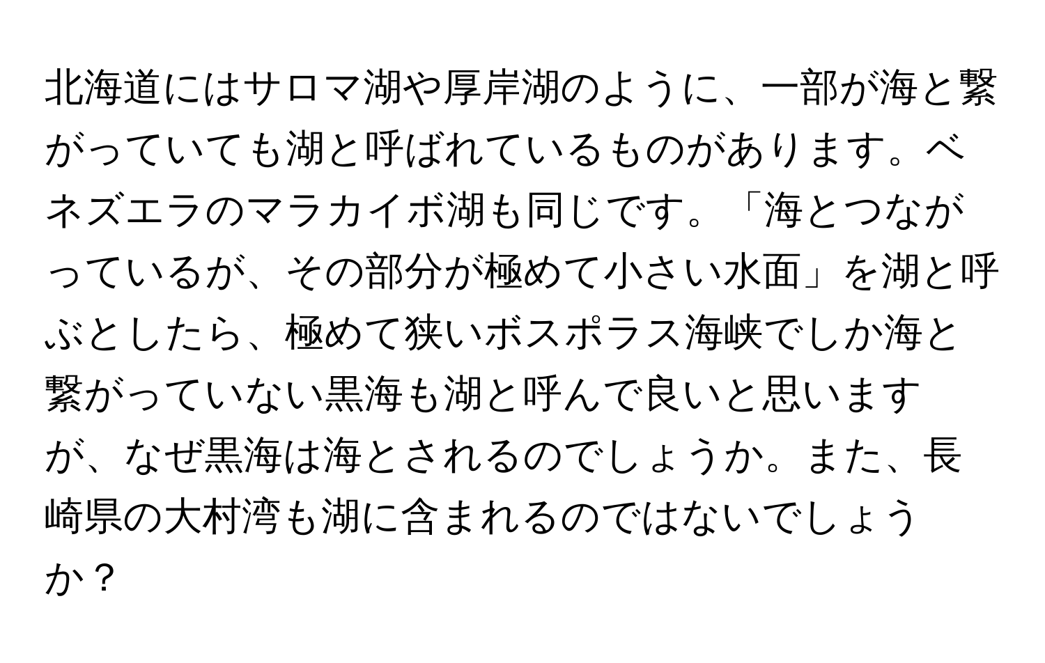 北海道にはサロマ湖や厚岸湖のように、一部が海と繋がっていても湖と呼ばれているものがあります。ベネズエラのマラカイボ湖も同じです。「海とつながっているが、その部分が極めて小さい水面」を湖と呼ぶとしたら、極めて狭いボスポラス海峡でしか海と繋がっていない黒海も湖と呼んで良いと思いますが、なぜ黒海は海とされるのでしょうか。また、長崎県の大村湾も湖に含まれるのではないでしょうか？