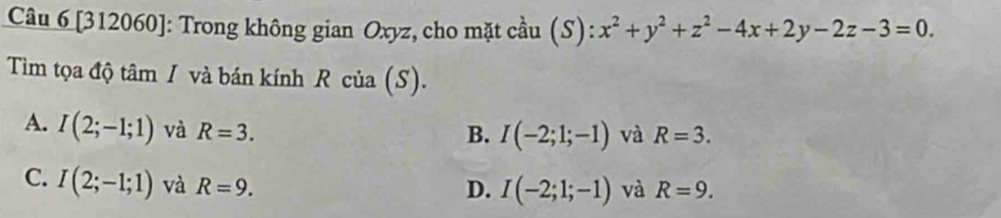 [312060]: Trong không gian Oxyz, cho mặt cầu (S): x^2+y^2+z^2-4x+2y-2z-3=0. 
Tiìm tọa độ tâm / và bán kính R của (S).
A. I(2;-1;1) và R=3.
B. I(-2;1;-1) và R=3.
C. I(2;-1;1) và R=9.
D. I(-2;1;-1) và R=9.