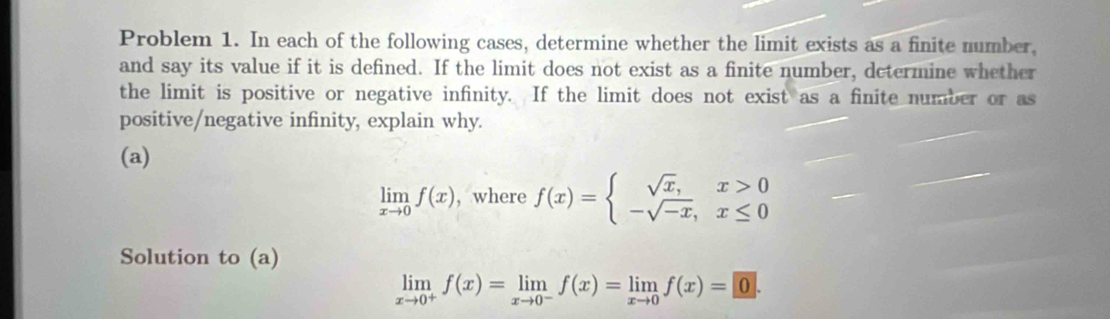 Problem 1. In each of the following cases, determine whether the limit exists as a finite number,
and say its value if it is defined. If the limit does not exist as a finite number, determine whether
the limit is positive or negative infinity. If the limit does not exist as a finite number or as
positive/negative infinity, explain why.
(a)
limlimits _xto 0f(x) , where f(x)=beginarrayl sqrt(x),x>0 -sqrt(-x),x≤ 0endarray.
Solution to (a)
limlimits _xto 0^+f(x)=limlimits _xto 0^-f(x)=limlimits _xto 0f(x)=0