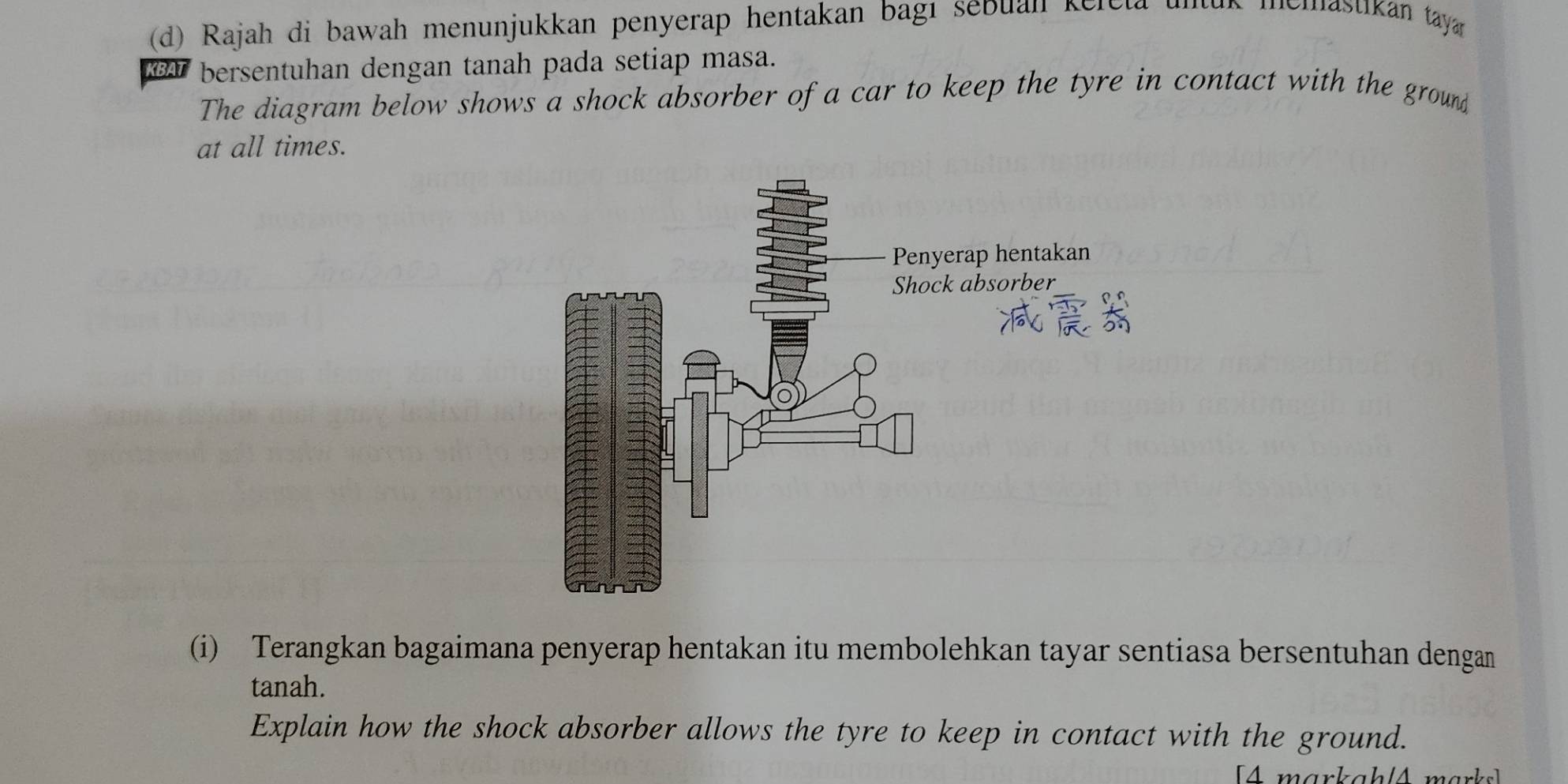 Rajah di bawah menunjukkan penyerap hentakan bagı sébuah kelela ( us memastikán tayán 
KBAT bersentuhan dengan tanah pada setiap masa. 
The diagram below shows a shock absorber of a car to keep the tyre in contact with the ground 
at all times. 
(i) Terangkan bagaimana penyerap hentakan itu membolehkan tayar sentiasa bersentuhan dengan 
tanah. 
Explain how the shock absorber allows the tyre to keep in contact with the ground. 
[A markah /