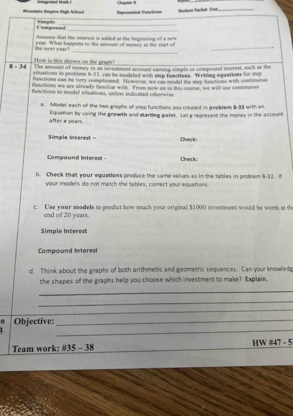 Integrated Math I Chapter 8 
_ 
Mountain Empire High School Exponential Functions Student Packet Due_ 
_ 
Simple 
_ 
Compound_ 
Assume that the interest is added at the beginning of a new
year. What happens to the amount of money at the start of 
the next year? 
_ 
_ 
How is this shown on the graph? 
8 - 34 The amount of money in an investment account earning simple or compound interest, such as the 
situations in problem 8-33, can be modeled with step functions. Writing equations for step 
functions can be very complicated. However, we can model the step functions with continuous 
functions we are already familiar with. From now on in this course, we will use continuous 
functions to model situations, unless indicated otherwise. 
a. Model each of the two graphs of step functions you created in problem 8-33 with an 
Equation by using the growth and starting point. Let y represent the money in the account 
after x years. 
Simple Interest - Check: 
Compound Interest - Check: 
b. Check that your equations produce the same values as in the tables in problem 8-32. If 
your models do not match the tables, correct your equations. 
c. Use your models to predict how much your original $1000 investment would be worth at th 
end of 20 years. 
Simple Interest 
Compound Interest 
d. Think about the graphs of both arithmetic and geometric sequences. Can your knowledg 
the shapes of the graphs help you choose which investment to make? Explain. 
_ 
_ 
_ 
_ 
n Objective:_ 
Team work: #35 - 38 HW #47 - 5