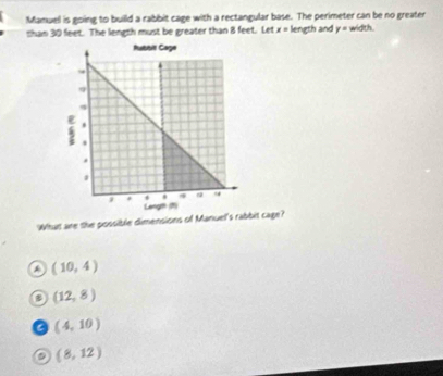 Manuell is going to builld a rabbit cage with a rectangular base. The perimeter can be no greater
shan 30 feet. The length must be greater than 8 feet. Let x= length and y= width.
What are the possible dimensions of Manuel's rabbit cage?
(10,4)
(12,8)
C (4,10)
a (8,12)