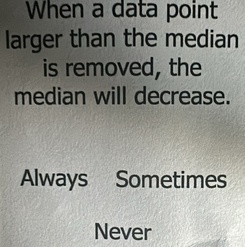 When a data point
larger than the median
is removed, the
median will decrease.
Always Sometimes
Never