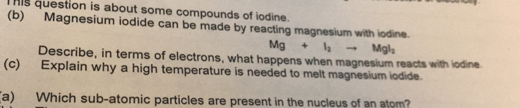 This question is about some compounds of iodine. 
(b) Magnesium iodide can be made by reacting magnesium with iodine.
Mg+l_2to Mgl_2
Describe, in terms of electrons, what happens when magnesium reacts with iodine. 
(c) Explain why a high temperature is needed to melt magnesium iodide. 
(a) Which sub-atomic particles are present in the nucleus of an atom?