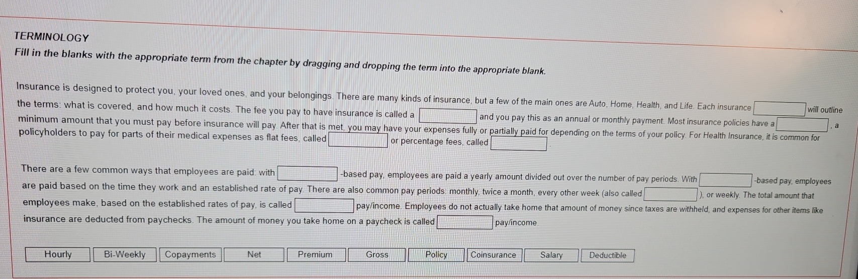 TERMINOLOGY 
Fill in the blanks with the appropriate term from the chapter by dragging and dropping the term into the appropriate blank. 
Insurance is designed to protect you, your loved ones, and your belongings. There are many kinds of insurance, but a few of the main ones are Auto, Home, Health, and Life. Each insurance □ will outline 
the terms: what is covered, and how much it costs. The fee you pay to have insurance is called a □ and you pay this as an annual or monthly payment. Most insurance policies have a □ a 
minimum amount that you must pay before insurance will pay. After that is met, you may have your expenses fully or partially paid for depending on the terms of your policy. For Health Insurance, it is common for 
policyholders to pay for parts of their medical expenses as flat fees, called □ or percentage fees, called □
There are a few common ways that employees are paid: with □ -based pay, employees are paid a yearly amount divided out over the number of pay periods. With □ -based pay, employees 
are paid based on the time they work and an established rate of pay. There are also common pay periods: monthly, twice a month, every other week (also called □ ), or weekly. The total amount that 
employees make, based on the established rates of pay, is called □ pay/income. Employees do not actually take home that amount of money since taxes are withheld, and expenses for other items like 
insurance are deducted from paychecks. The amount of money you take home on a paycheck is called □ pay/income 
Hourly Bi-Weekly Copayments Net Premium Gross Policy Coinsurance Salary Deductible