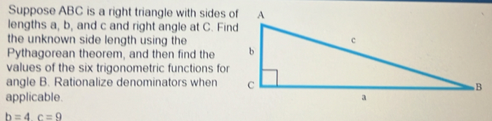 Suppose ABC is a right triangle with sides of 
lengths a, b, and c and right angle at C. Find 
the unknown side length using the 
Pythagorean theorem, and then find the 
values of the six trigonometric functions for 
angle B. Rationalize denominators when 
applicable.
b=4c=9