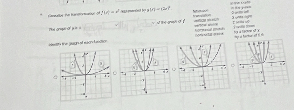 in Te x 24s
Describe the transformation of f(x)=x^2 represented by g(x)=(2x)^2. Certion in te y -are
translation 2 sts let
The graph of g is a of the graph of f vefical stretch 2 wnits rignt 2 weils up
vertical ehrink
horizontal stetch 2 onts down
by s factor of 0.5
identify the gragh of each function. horizontal shrink by a factor of 2
。