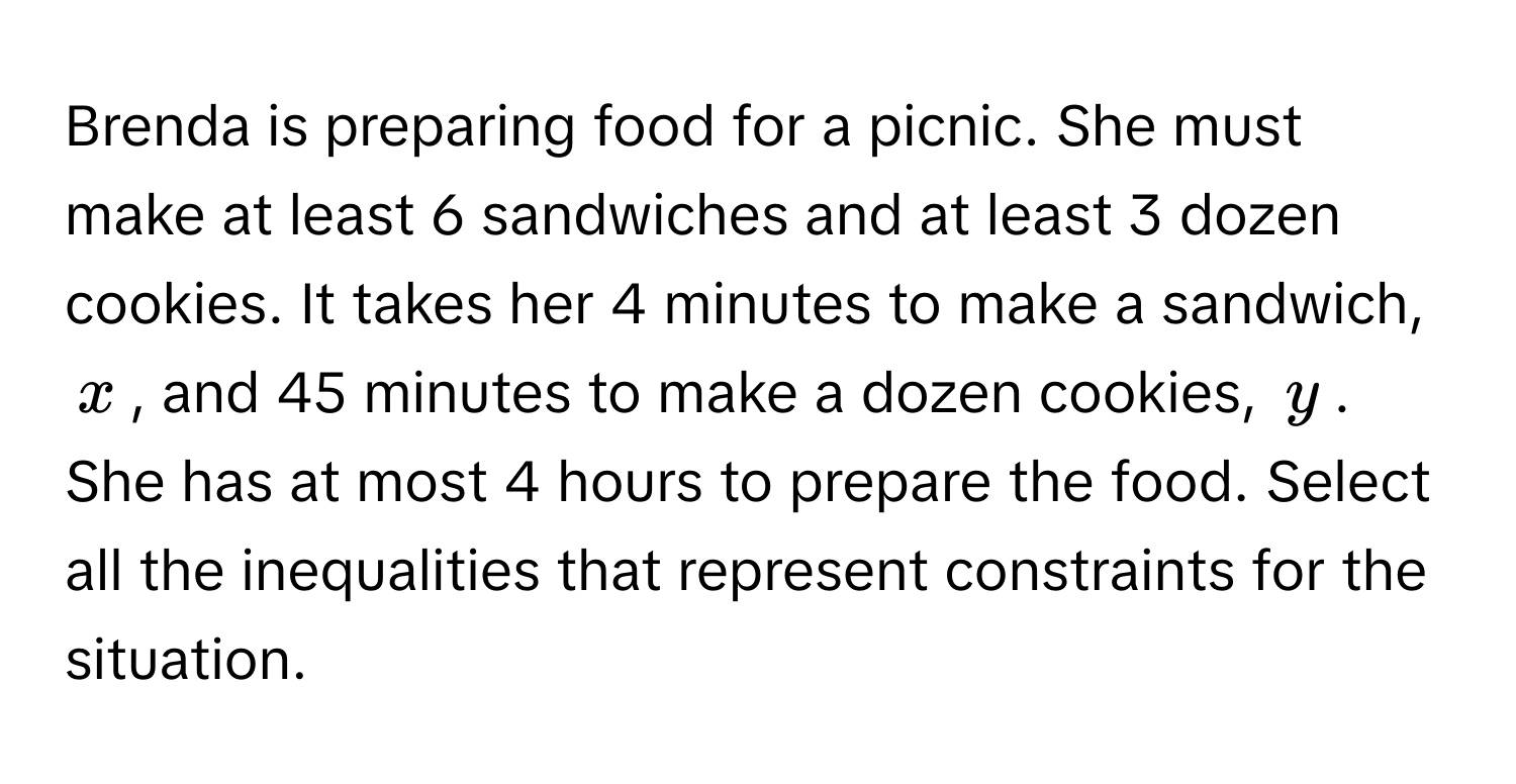 Brenda is preparing food for a picnic. She must make at least 6 sandwiches and at least 3 dozen cookies. It takes her 4 minutes to make a sandwich, $x$, and 45 minutes to make a dozen cookies, $y$. She has at most 4 hours to prepare the food. Select all the inequalities that represent constraints for the situation.