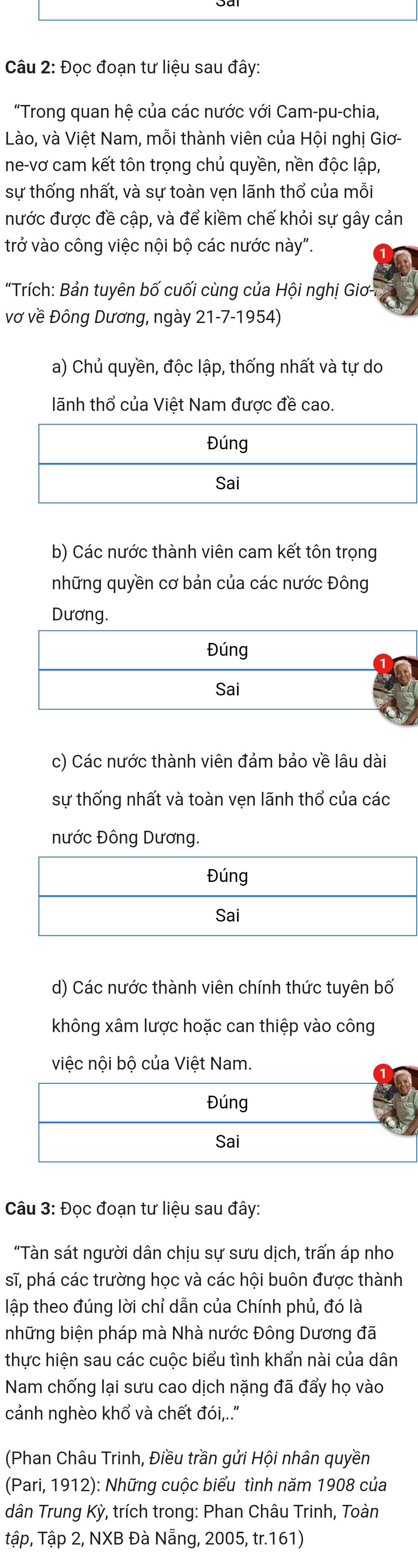 Đọc đoạn tư liệu sau đây:
"Trong quan hệ của các nước với Cam-pu-chia,
Lào, và Việt Nam, mỗi thành viên của Hội nghị Giơ-
ne-vơ cam kết tôn trọng chủ quyền, nền độc lập,
sự thống nhất, và sự toàn vẹn lãnh thổ của mỗi
nước được đề cập, và để kiềm chế khỏi sự gây cản
trở vào công việc nội bộ các nước này".
"Trích: Bản tuyên bố cuối cùng của Hội nghị Giơ -
vơ về Đông Dương, ngày 21-7-1954)
a) Chủ quyền, độc lập, thống nhất và tự do
lãnh thổ của Việt Nam được đề cao.
b) Các nước thành viên cam kết tôn trọng
những quyền cơ bản của các nước Đông
Dương.
Đúng
Sai
c) Các nước thành viên đảm bảo về lâu dài
sự thống nhất và toàn vẹn lãnh thổ của các
nước Đông Dương.
d) Các nước thành viên chính thức tuyên bố
không xâm lược hoặc can thiệp vào công
việc nội bộ của Việt Nam.
Đúng
Sai
Câu 3: Đọc đoạn tư liệu sau đây:
"Tàn sát người dân chịu sự sưu dịch, trấn áp nho
sĩ, phá các trường học và các hội buôn được thành
lập theo đúng lời chỉ dẫn của Chính phủ, đó là
những biện pháp mà Nhà nước Đông Dương đã
thực hiện sau các cuộc biểu tình khẩn nài của dân
Nam chống lại sưu cao dịch nặng đã đẩy họ vào
cảnh nghèo khổ và chết đói,.''
(Phan Châu Trinh, Điều trần gửi Hội nhân quyền
(Pari, 1912): Những cuộc biểu tình năm 1908 của
dân Trung Kỳ, trích trong: Phan Châu Trinh, Toàn
tập, Tập 2, NXB Đà Nẵng, 2005, tr.161)