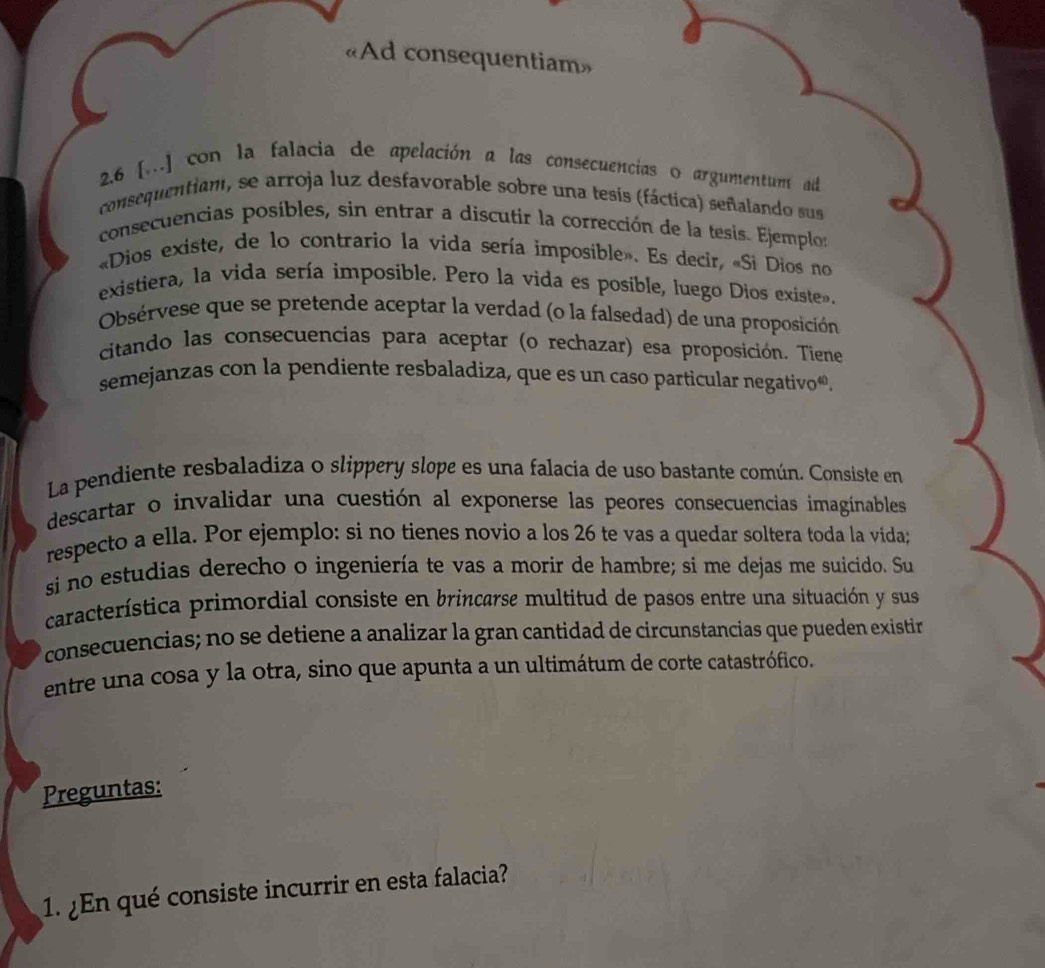 «Ad consequentiam» 
2.6 [..] con la falacia de apelación a las consecuencias o argumentum ad 
consequentian, se arroja luz desfavorable sobre una tesis (fáctica) señalando sus 
consecuencias posíbles, sin entrar a discutir la corrección de la tesis. Ejemplos 
«Dios existe, de lo contrario la vida sería imposible». Es decir, «Si Dios no 
existiera, la vida sería imposible. Pero la vida es posible, luego Dios existe». 
Obsérvese que se pretende aceptar la verdad (o la falsedad) de una proposición 
citando las consecuencias para aceptar (o rechazar) esa proposición. Tiene 
semejanzas con la pendiente resbaladiza, que es un caso particular negativo®. 
La pendiente resbaladiza o slippery slope es una falacia de uso bastante común. Consiste en 
descartar o invalidar una cuestión al exponerse las peores consecuencias imaginables 
respecto a ella. Por ejemplo: si no tienes novio a los 26 te vas a quedar soltera toda la vida; 
si no estudias derecho o ingeniería te vas a morir de hambre; si me dejas me suicido. Su 
característica primordial consiste en brincarse multitud de pasos entre una situación y sus 
consecuencias; no se detiene a analizar la gran cantidad de circunstancias que pueden existin 
entre una cosa y la otra, sino que apunta a un ultimátum de corte catastrófico. 
Preguntas: 
1. ¿En qué consiste incurrir en esta falacia?