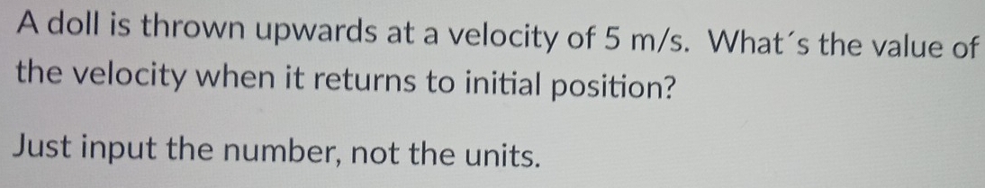 A doll is thrown upwards at a velocity of 5 m/s. What´s the value of 
the velocity when it returns to initial position? 
Just input the number, not the units.