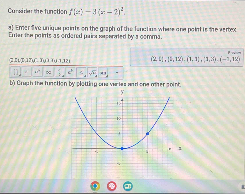 Consider the function f(x)=3(x-2)^2. 
a) Enter five unique points on the graph of the function where one point is the vertex. 
Enter the points as ordered pairs separated by a comma. 
Preview
(2,0),(0,12), (1,3),(3,3), (-1,12)
(2,0),(0,12), (1,3), (3,3), (-1,12)
[ ] π a° ∞  a/b  a^b < sqrt(a) sin 
b) Graph the function by plotting one vertex and one other point.