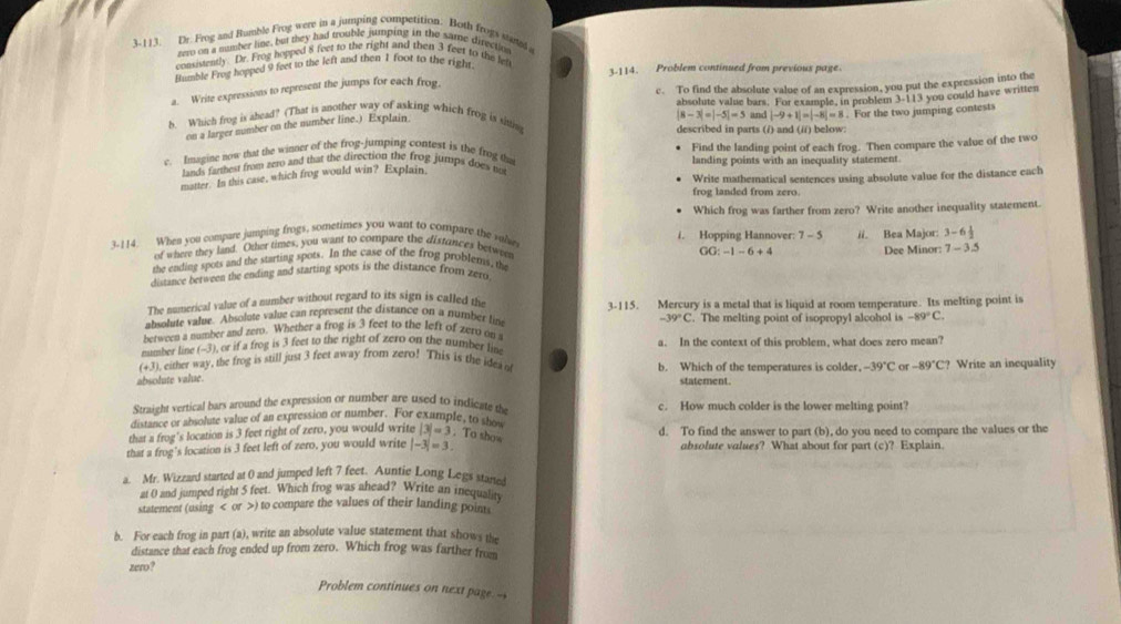 3-113. Dr. Frog and Rumble Frog were in a jumping competition. Both frogi sumal a
tero on a mumber line, but they had trouble jumping in the same directio
consistently Dr. Frog hopped 8 feet to the right and then 3 feet to the left
Humble Frog hopped 9 feet to the left and then 1 foot to the right
3-114. Problem continued from previous page.
a. Write expressions to represent the jumps for each frog
c. To find the absolute value of an expression, you put the expression into the
absolute value bars. For example, in problem 1.11 3 you could have written
|8-3|=|-5|=5
on a larger number on the number line.) Explain and |-9+1|=|-8|=8. For the two jumping contests
b. Which frog is ahead? (That is another way of asking which frog is sitting
described in parts (/) and (i/) below:
c. Imagine now dhat the winner of the frog-jumping contest is the frog tha Find the landing point of each frog. Then compare the value of the two
landing points with an inequality statement.
lands farmest from zero and that the direction the frog jumps does not
matter. In this case, which frog would win? Explain.
Write mathematical sentences using absolute value for the distance each
frog landed from zero.
Which frog was farther from zero? Write another inequality statement.
3-114. When you compare jumping frogs, sometimes you want to compare the rulve i. Hopping Hannover: 7-5 ii. Bea Major: 3-6 1/2 
of where they land. Other times, you want to compare the distances betwee
GG:-1-6+4
the ending spots and the starting spots. In the case of the frog problems, the Dee Minor: 7 - 3.5
distance berween the ending and starting spots is the distance from zero
The numerical value of a number without regard to its sign is called the
absolute value. Absolute value can represent the distance on a number lim 3-115. Mercury is a metal that is liquid at room temperature. Its melting point is
between a number and zero. Whether a frog is 3 feet to the left of zero on -39°C. The melting point of isopropyl alcohol is -89°C.
number line (-3), or if a frog is 3 feet to the right of zero on the number lim a. In the context of this problem, what does zero mean?
(+3), either way, the frog is still just 3 feet away from zero! This is the idea n b. Which of the temperatures is colder. -39°C or -89°C? Write an inequality
absolute value.
statement.
Straight vertical bars around the expression or number are used to indicate the c. How much colder is the lower melting point?
distance or absolute value of an expression or number. For exumple, to sho
that a frog's location is 3 feet right of zero, you would write |3|=3. To show d. To find the answer to part (b), do you need to compare the values or the
that a frog's location is 3 feet left of zero, you would write |-3|=3 absolute values? What about for part (c)? Explain.
a. Mr. Wizzard started at 0 and jumped left 7 feet. Auntie Long Legs started
at 0 and jumped right 5 feet. Which frog was ahead? Write an inequality
statement (using < or >) to compare the values of their landing points
b. For each frog in part (a), write an absolute value statement that shows the
distance that each frog ended up from zero. Which frog was farther from
zero ?
Problem continues on next page.-