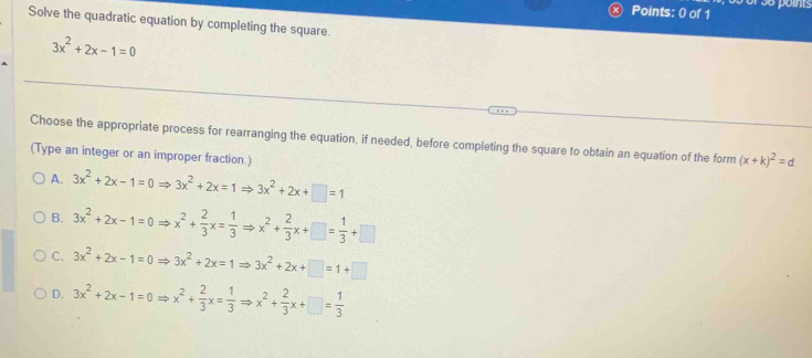 or s5 points
Solve the quadratic equation by completing the square.
3x^2+2x-1=0
Choose the appropriate process for rearranging the equation, if needed, before completing the square to obtain an equation of the form (x+k)^2=d
(Type an integer or an improper fraction.)
A. 3x^2+2x-1=0Rightarrow 3x^2+2x=1Rightarrow 3x^2+2x+□ =1
B. 3x^2+2x-1=0Rightarrow x^2+ 2/3 x= 1/3 Rightarrow x^2+ 2/3 x+□ = 1/3 +□
C. 3x^2+2x-1=0Rightarrow 3x^2+2x=1Rightarrow 3x^2+2x+□ =1+□
D. 3x^2+2x-1=0Rightarrow x^2+ 2/3 x= 1/3 Rightarrow x^2+ 2/3 x+□ = 1/3 