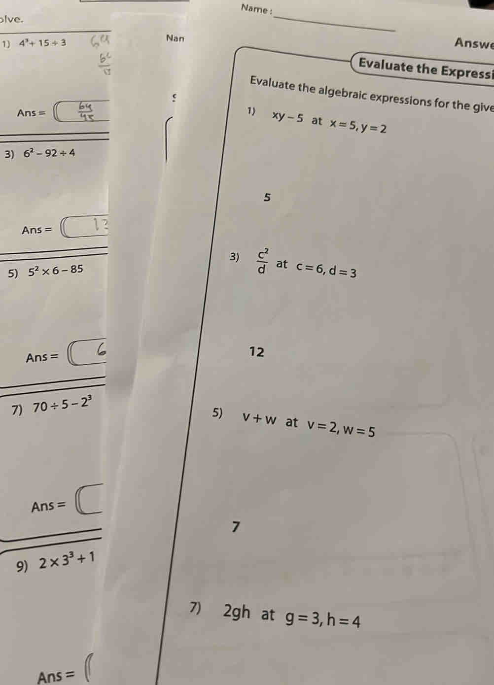 Name : 
lve. 
Nan 
_ 
1 4^3+15/ 3 Answe 
Evaluate the Expressi 
Evaluate the algebraic expressions for the give
Ans=
1) xy-5 at x=5, y=2
3) 6^2-92/ 4
5
Ans=□
5) 5^2* 6-85 3)  c^2/d  at c=6, d=3
Ans= □ 
12 
7) 70/ 5-2^3
5) v+w at v=2, w=5
Ans=(□
□ 
7 
9) 2* 3^3+1
7) 2gh at g=3, h=4
Ans=