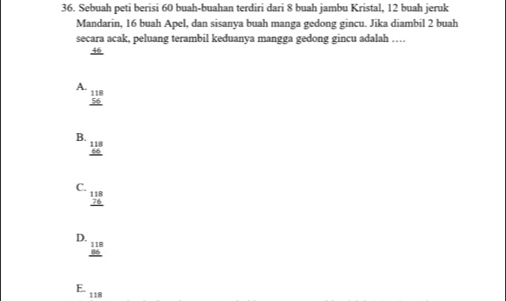 Sebuah peti berisi 60 buah-buahan terdiri dari 8 buah jambu Kristal, 12 buah jeruk
Mandarin, 16 buah Apel, dan sisanya buah manga gedong gincu. Jika diambil 2 buah
secara acak, peluang terambil keduanya mangga gedong gincu adalah …
46
A.
beginarrayr 118 56 hline endarray
B.
beginarrayr 118 66 hline endarray
C.
beginarrayr 118 76 hline endarray
D.
beginarrayr 118 86 hline endarray
E. 118