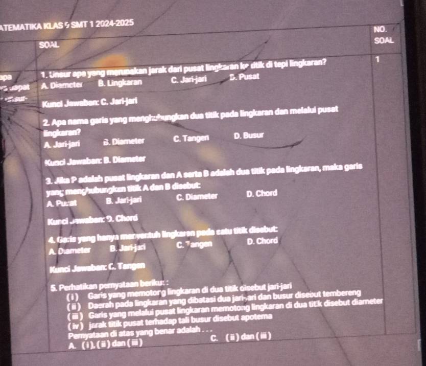 ATEMATIKA KLAS 9 SMT 1 2024-2025 NO.
SOAL SOAL
pa 1. Unsur apa yang merunakan jarak dari pusat lingkaran k² dtik di tepi lingkaran? 1
A. Diameter B. Lingkaran C. Jari-jari B. Pusat
* «Sksur- Kunci Jawaban: C. Jari-jari
2. Apa nama garis yang menghuhungkan dua titik pada lingkaran dan melalui pusat
lingkaran?
A. Jari-jari B. Diameter C. Tangen D. Busur
Kunci Jawaban: B. Diameter
3. Jika P adalsh pusat lingkaran dan A serta B adalah dua titik pada lingkaran, maka garis
yanç menghubungken titik A dan B disebut:
A. Pural B. Jari-jari C. Diameter D. Chord
Kunci Jwaben: 9. Chord
4. Ga:is yang hanya manventuh lingkaren pada catu titik disebut:
A. Diameter B. Jari-jari C. 7angen D. Chord
Kunci Jawaban: C. Tangen
5. Perhatikan pemyataan beriku:
( i ) Garis yang memotong lingkaran di dua titik oïsebut jari-jari
( ⅱ) Daerah pada lingkaran yang dibatasi dua jari-ari dan busur disebut tembereng
( i) Garis yang melalui pusat lingkaran memotong lingkaran di dua tit:k disebut diameter
( iv ) jarak titik pusat terhadap tali busur disebut apotema
Pemyataan di atas yang benar adalah
A. (i), (ⅲ) dan (ⅲ) C. (ⅱ) dan (ⅲ)