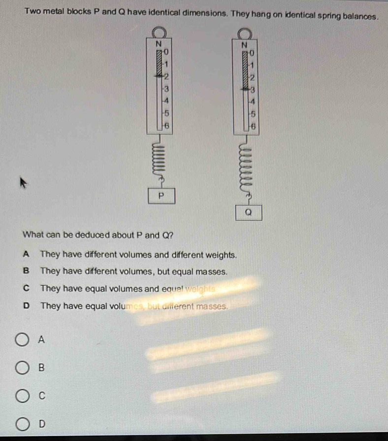 Two metal blocks P and Q have identical dimensions. They hang on identical spring balances.
N
N
0
0
1
1
-2
2
-3
-3
-4
-4
5
5
6
6
P
Q
What can be deduced about P and Q?
A They have different volumes and different weights.
B They have different volumes, but equal masses.
C They have equal volumes and equal weights
D They have equal volumes, but different masses.
A
B
C
D