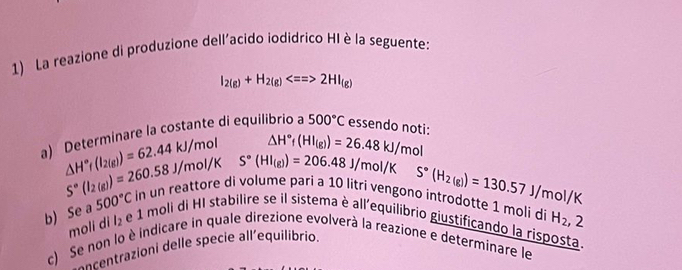 La reazione di produzione dell'acido iodidrico HI è la seguente:
I_2(g)+H_2(g)Longleftrightarrow 2HI_(g)
a) Determinare la costante di equilibrio a 500°C essendo noti:
△ H°f(HI_(g))=26.48kJ/mol
△ H°r(I_2(g))=62.44kJ/mol S°(HI_(g))=206.48J/mol/K
S°(I_2(g))=260.58J/mol/K
S°(H_2(g))=130.57J/mol/K
b) Se a 500°C in un reattore di volume pari a 10 litri vengono introdotte 1 moli di H_2,2
moli di l_2
e 1 moli di HI stabilire se il sistema è all'equilibrio giustificando la risposta. 
c) Se non lo è indicare in quale direzione evolverà la reazione e determinare le 
a a cetrazioni delle specie all'equilibrio.