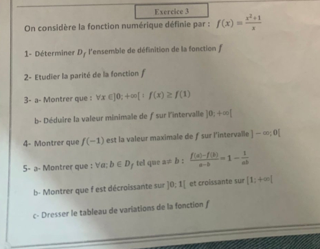 On considère la fonction numérique définie par : f(x)= (x^2+1)/x 
1- Déterminer D_f - l'ensemble de définition de la fonction f
2- Etudier la parité de la fonction f
3- a- Montrer que : forall x∈ ]0;+∈fty [:f(x)≥ f(1)
b- Déduire la valeur minimale de ƒ sur l'intervalle ]0;+∈fty [
4- Montrer que f(-1) est la valeur maximale de ƒsur l’intervalle ]-∈fty ;0[
5- a- Montrer que : ∀α; b∈ D tel que a!= b: (f(a)-f(b))/a-b =1- 1/ab 
b- Montrer que f est décroissante sur ]0:1[ et croissante sur [1;+∈fty [
c- Dresser le tableau de variations de la fonction f